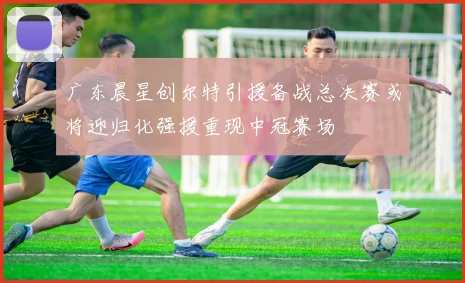 广东晨星创尔特引援备战总决赛或将迎归化强援重现中冠赛场