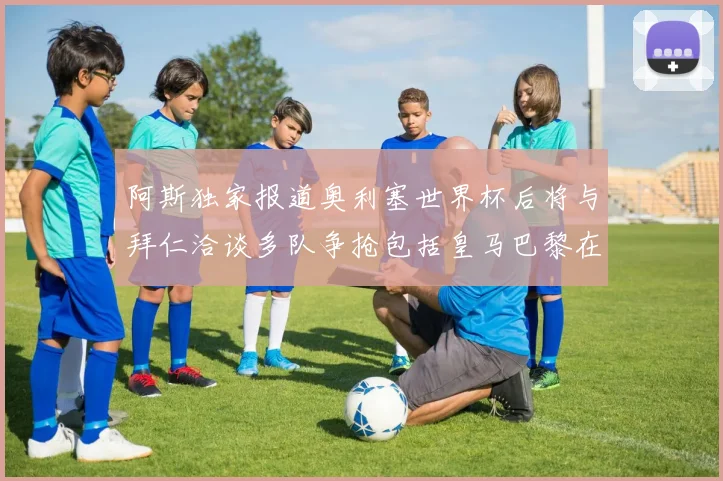 阿斯独家报道奥利塞世界杯后将与拜仁洽谈多队争抢包括皇马巴黎在内