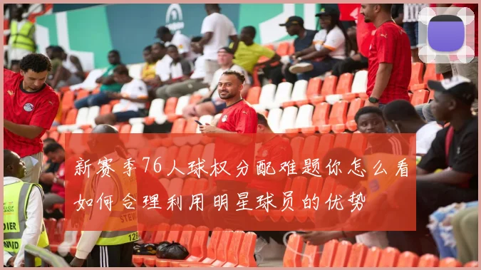 新赛季76人球权分配难题你怎么看如何合理利用明星球员的优势