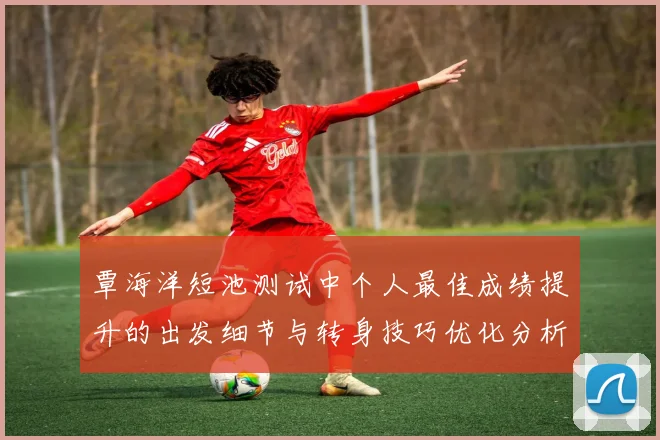 覃海洋短池测试中个人最佳成绩提升的出发细节与转身技巧优化分析