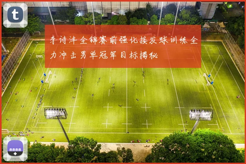李诗沣全锦赛前强化接发球训练全力冲击男单冠军目标揭秘