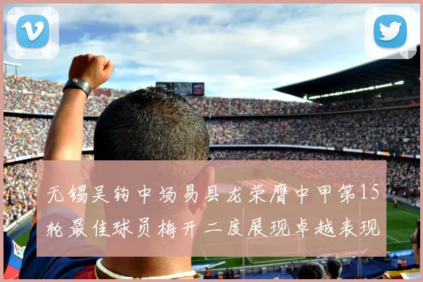 无锡吴钩中场易县龙荣膺中甲第15轮最佳球员梅开二度展现卓越表现