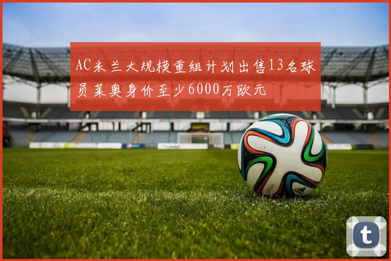AC米兰大规模重组计划出售13名球员莱奥身价至少6000万欧元