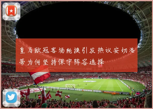 皇马欧冠客场轮换引发热议安切洛蒂为何坚持保守阵容选择