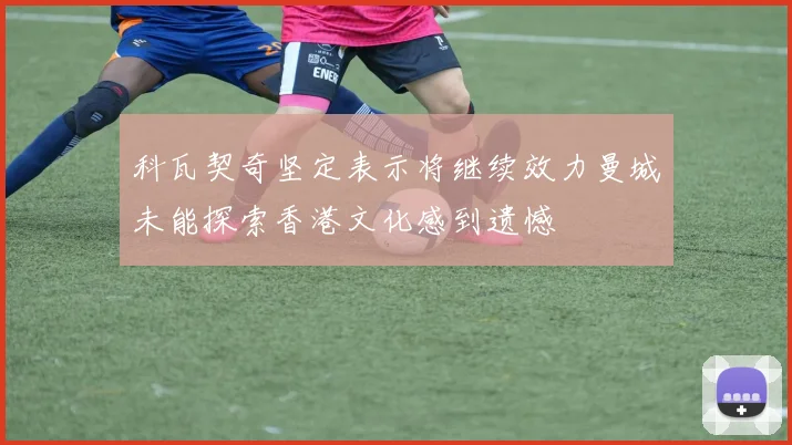科瓦契奇坚定表示将继续效力曼城未能探索香港文化感到遗憾