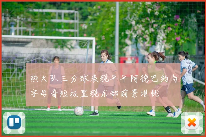 热火队三分球表现平平阿德巴约与字母哥短板显现东部前景堪忧